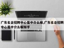 广东名企招聘中心是中介么嘛,广东名企招聘中心是中介么嘛知乎