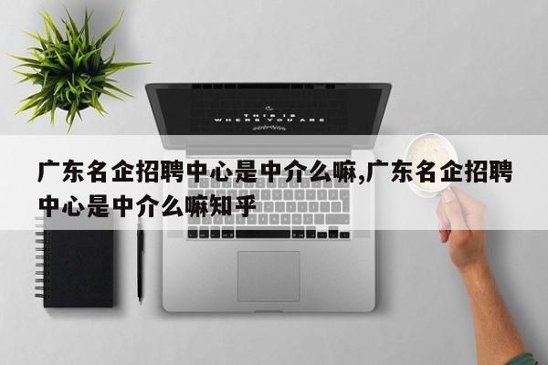 广东名企招聘中心是中介么嘛,广东名企招聘中心是中介么嘛知乎